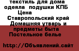 текстиль для дома, одеяла, подушки КПБ › Цена ­ 120-1200 - Ставропольский край Домашняя утварь и предметы быта » Постельное белье   
